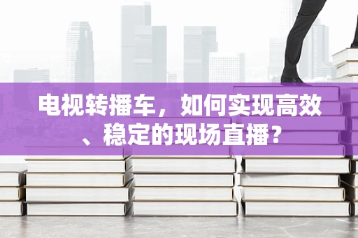 电视转播车，如何实现高效、稳定的现场直播？