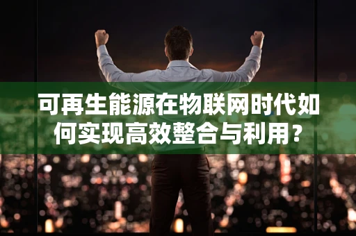 可再生能源在物联网时代如何实现高效整合与利用？