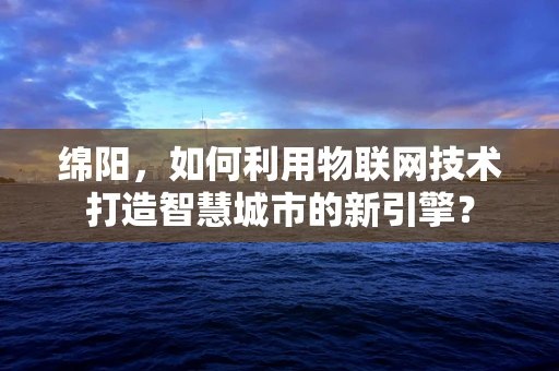 绵阳，如何利用物联网技术打造智慧城市的新引擎？