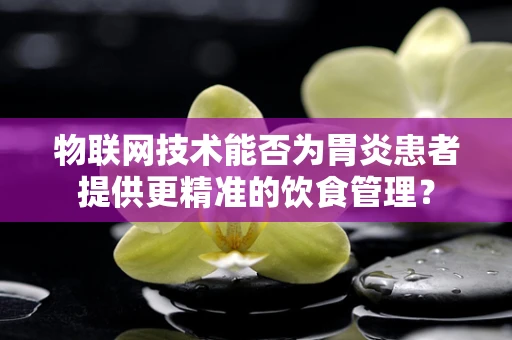 物联网技术能否为胃炎患者提供更精准的饮食管理？