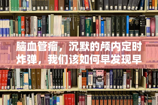 脑血管瘤，沉默的颅内定时炸弹，我们该如何早发现早治疗？