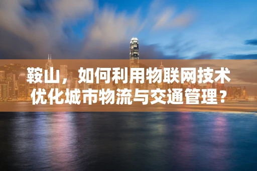 鞍山，如何利用物联网技术优化城市物流与交通管理？