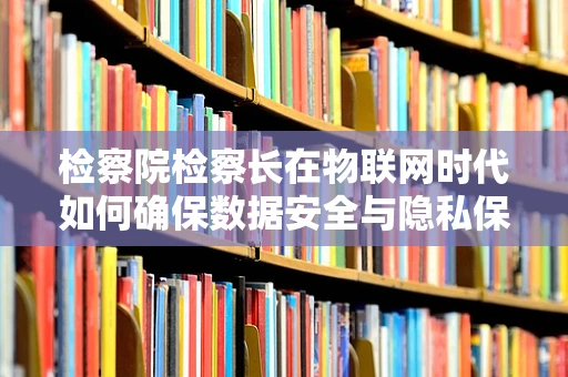 检察院检察长在物联网时代如何确保数据安全与隐私保护？