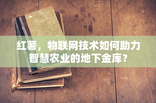红薯，物联网技术如何助力智慧农业的地下金库？