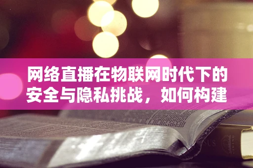网络直播在物联网时代下的安全与隐私挑战，如何构建安全的直播环境？