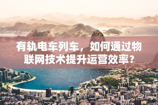 有轨电车列车，如何通过物联网技术提升运营效率？