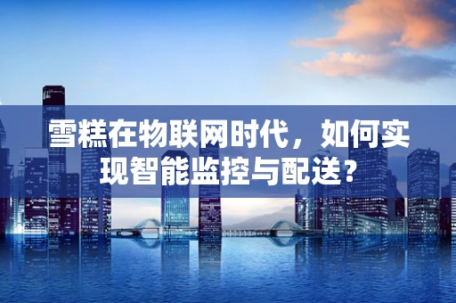 雪糕在物联网时代，如何实现智能监控与配送？