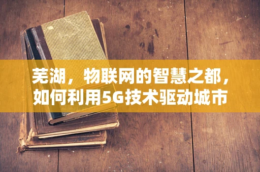 芜湖，物联网的智慧之都，如何利用5G技术驱动城市智能发展？
