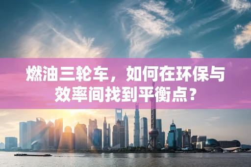 燃油三轮车，如何在环保与效率间找到平衡点？