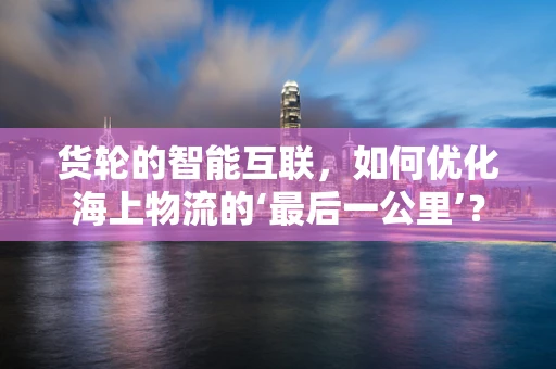 货轮的智能互联，如何优化海上物流的‘最后一公里’？