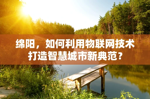 绵阳，如何利用物联网技术打造智慧城市新典范？