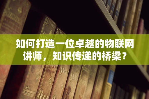 如何打造一位卓越的物联网讲师，知识传递的桥梁？