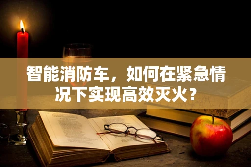 智能消防车，如何在紧急情况下实现高效灭火？