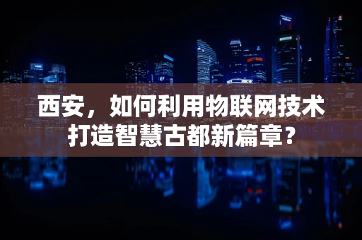 西安，如何利用物联网技术打造智慧古都新篇章？