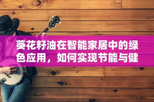 葵花籽油在智能家居中的绿色应用，如何实现节能与健康生活的双赢？