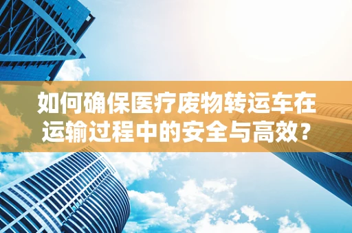 如何确保医疗废物转运车在运输过程中的安全与高效？