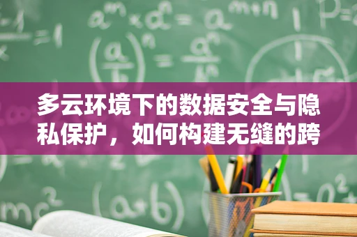 多云环境下的数据安全与隐私保护，如何构建无缝的跨云策略？