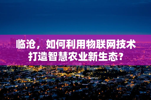 临沧，如何利用物联网技术打造智慧农业新生态？