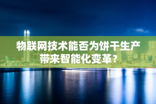 物联网技术能否为饼干生产带来智能化变革？