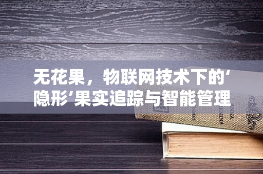无花果，物联网技术下的‘隐形’果实追踪与智能管理之谜