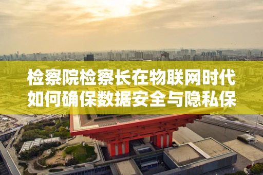 检察院检察长在物联网时代如何确保数据安全与隐私保护？