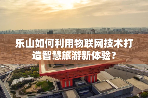 乐山如何利用物联网技术打造智慧旅游新体验？