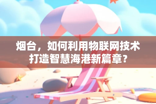烟台，如何利用物联网技术打造智慧海港新篇章？