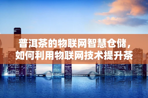普洱茶的物联网智慧仓储，如何利用物联网技术提升茶叶品质与安全？