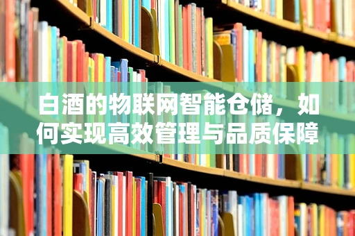 白酒的物联网智能仓储，如何实现高效管理与品质保障？