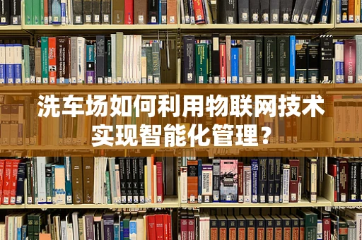 洗车场如何利用物联网技术实现智能化管理？