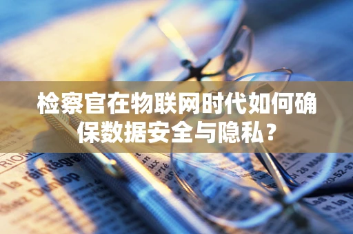检察官在物联网时代如何确保数据安全与隐私？