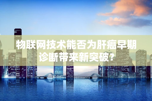 物联网技术能否为肝癌早期诊断带来新突破？