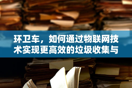 环卫车，如何通过物联网技术实现更高效的垃圾收集与处理？