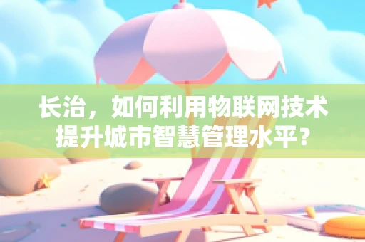 长治，如何利用物联网技术提升城市智慧管理水平？