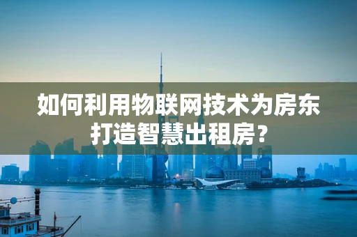 如何利用物联网技术为房东打造智慧出租房？