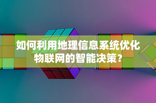 如何利用地理信息系统优化物联网的智能决策？