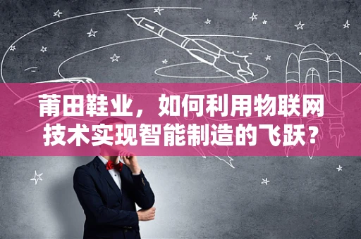 莆田鞋业，如何利用物联网技术实现智能制造的飞跃？