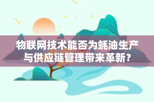 物联网技术能否为蚝油生产与供应链管理带来革新？