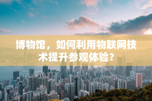 博物馆，如何利用物联网技术提升参观体验？