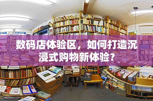 数码店体验区，如何打造沉浸式购物新体验？