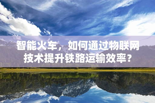 智能火车，如何通过物联网技术提升铁路运输效率？
