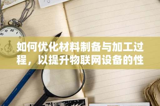 如何优化材料制备与加工过程，以提升物联网设备的性能与耐用性？
