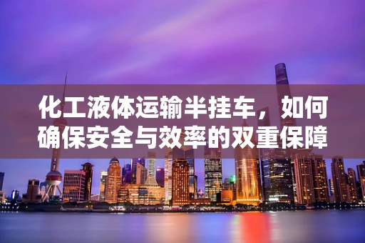 化工液体运输半挂车，如何确保安全与效率的双重保障？