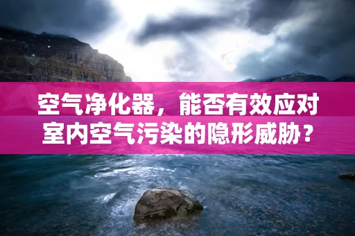 空气净化器，能否有效应对室内空气污染的隐形威胁？