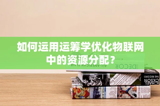 如何运用运筹学优化物联网中的资源分配？