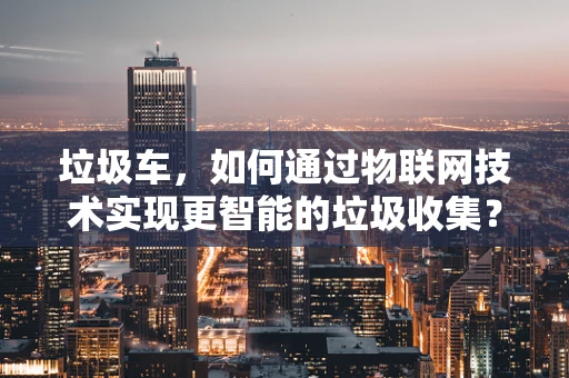 垃圾车，如何通过物联网技术实现更智能的垃圾收集？
