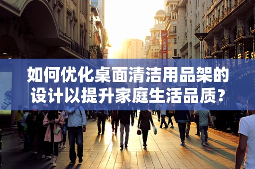 如何优化桌面清洁用品架的设计以提升家庭生活品质？