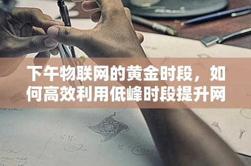 下午物联网的黄金时段，如何高效利用低峰时段提升网络效能？