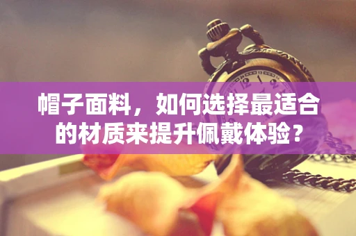 帽子面料，如何选择最适合的材质来提升佩戴体验？