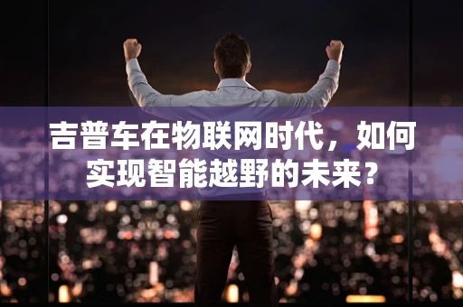吉普车在物联网时代，如何实现智能越野的未来？